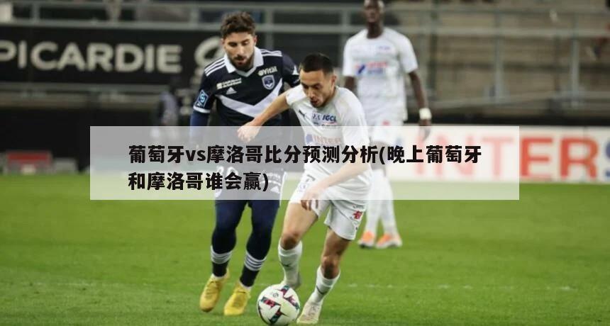 葡萄牙vs摩洛哥比分预测分析(晚上葡萄牙和摩洛哥谁会赢)