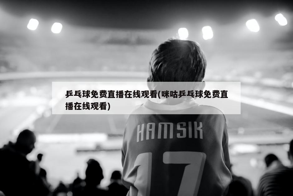 乒乓球免费直播在线观看(咪咕乒乓球免费直播在线观看)