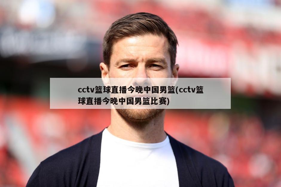 cctv篮球直播今晚中国男篮(cctv篮球直播今晚中国男篮比赛)