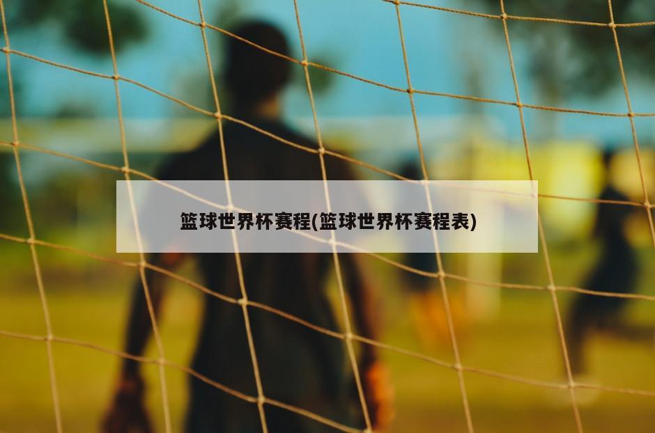篮球世界杯赛程(篮球世界杯赛程表)